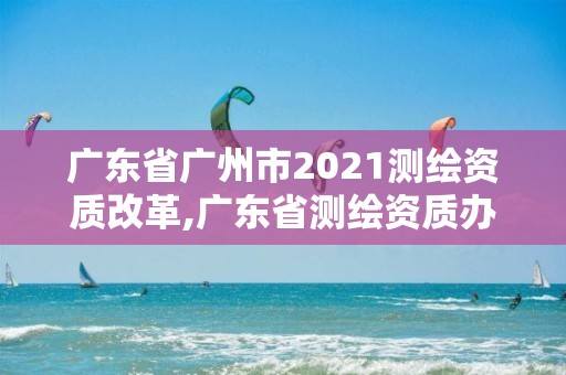 广东省广州市2021测绘资质改革,广东省测绘资质办理流程