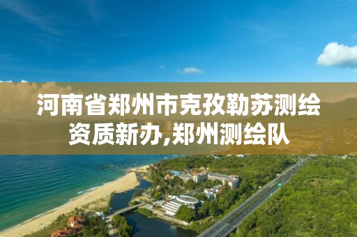 河南省郑州市克孜勒苏测绘资质新办,郑州测绘队