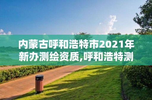 内蒙古呼和浩特市2021年新办测绘资质,呼和浩特测绘局属于什么单位管理