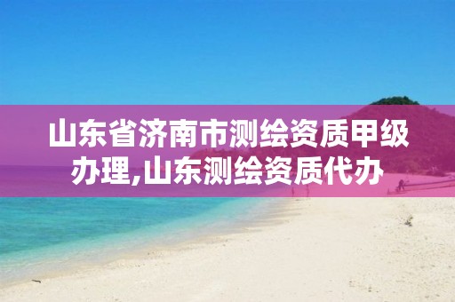 山东省济南市测绘资质甲级办理,山东测绘资质代办