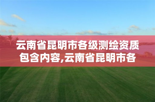 云南省昆明市各级测绘资质包含内容,云南省昆明市各级测绘资质包含内容有哪些