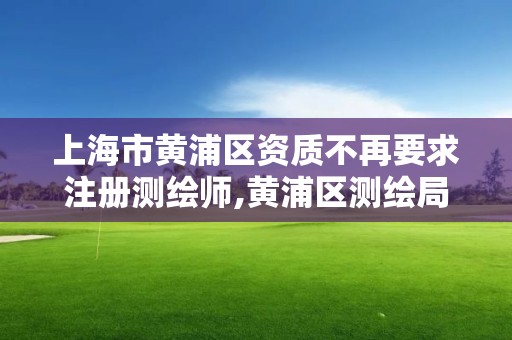 上海市黄浦区资质不再要求注册测绘师,黄浦区测绘局。