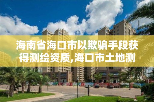 海南省海口市以欺骗手段获得测绘资质,海口市土地测绘院电话。