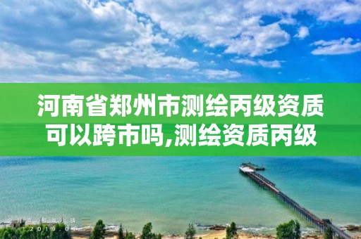 河南省郑州市测绘丙级资质可以跨市吗,测绘资质丙级什么意思。