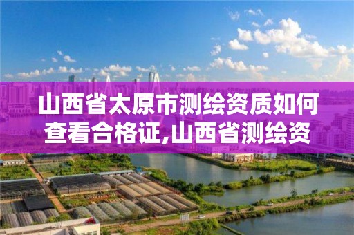 山西省太原市测绘资质如何查看合格证,山西省测绘资质查询。