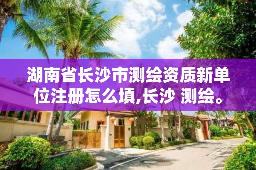 湖南省长沙市测绘资质新单位注册怎么填,长沙 测绘。