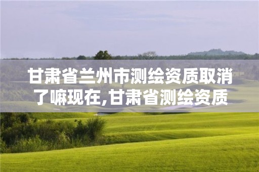 甘肃省兰州市测绘资质取消了嘛现在,甘肃省测绘资质单位