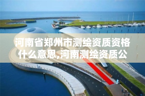 河南省郑州市测绘资质资格什么意思,河南测绘资质公示。