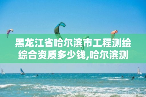 黑龙江省哈尔滨市工程测绘综合资质多少钱,哈尔滨测绘局怎么样