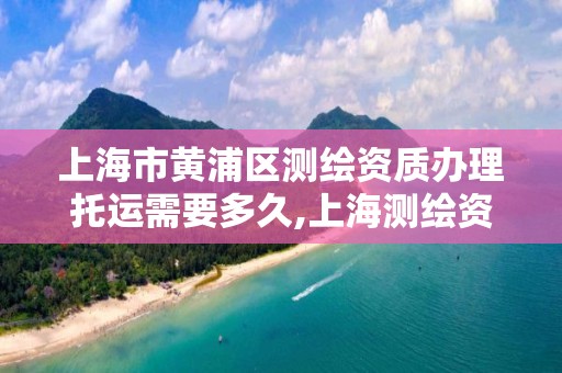 上海市黄浦区测绘资质办理托运需要多久,上海测绘资质代办