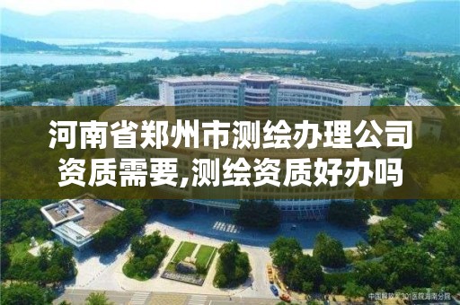 河南省郑州市测绘办理公司资质需要,测绘资质好办吗