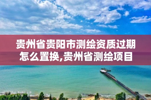 贵州省贵阳市测绘资质过期怎么置换,贵州省测绘项目备案管理规定