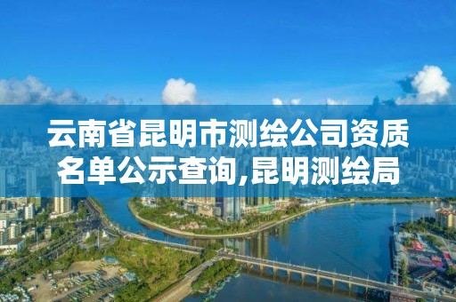 云南省昆明市测绘公司资质名单公示查询,昆明测绘局官网。