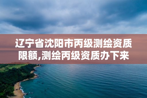 辽宁省沈阳市丙级测绘资质限额,测绘丙级资质办下来多少钱