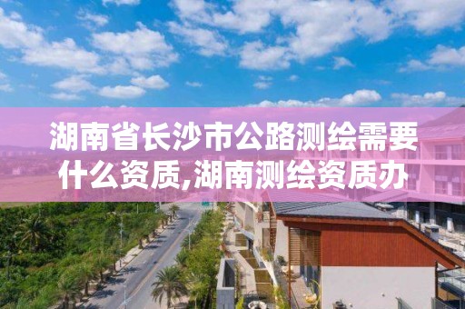 湖南省长沙市公路测绘需要什么资质,湖南测绘资质办理