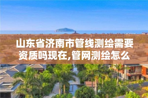 山东省济南市管线测绘需要资质吗现在,管网测绘怎么收费