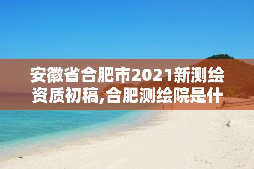 安徽省合肥市2021新测绘资质初稿,合肥测绘院是什么单位