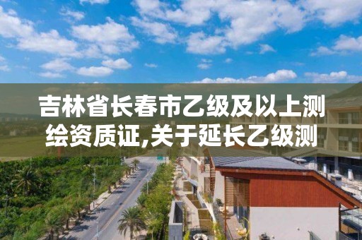 吉林省长春市乙级及以上测绘资质证,关于延长乙级测绘资质证书有效期的公告