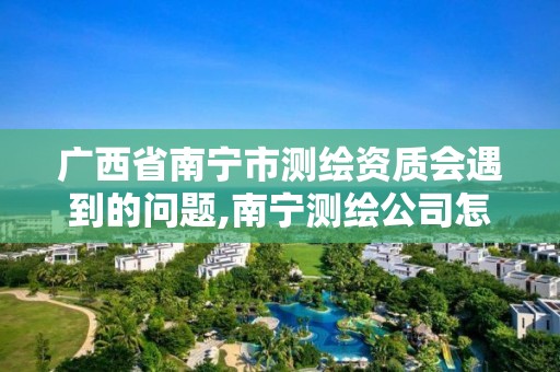 广西省南宁市测绘资质会遇到的问题,南宁测绘公司怎么收费标准