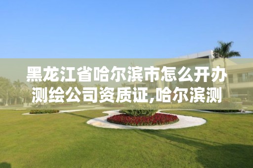 黑龙江省哈尔滨市怎么开办测绘公司资质证,哈尔滨测绘局属于什么单位