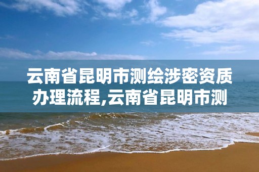 云南省昆明市测绘涉密资质办理流程,云南省昆明市测绘涉密资质办理流程图