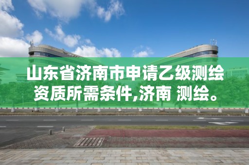 山东省济南市申请乙级测绘资质所需条件,济南 测绘。