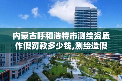 内蒙古呼和浩特市测绘资质作假罚款多少钱,测绘造假