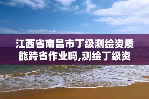 江西省南昌市丁级测绘资质能跨省作业吗,测绘丁级资质全套申请文件。