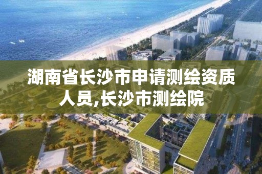 湖南省长沙市申请测绘资质人员,长沙市测绘院