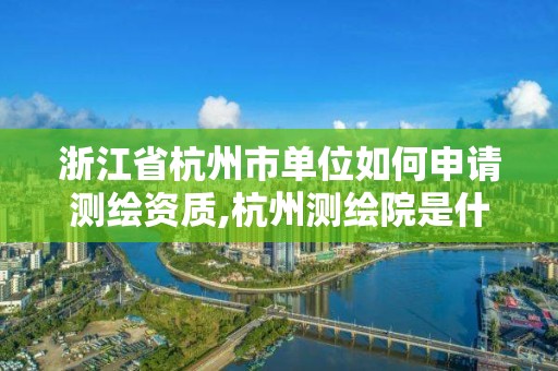 浙江省杭州市单位如何申请测绘资质,杭州测绘院是什么单位