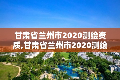 甘肃省兰州市2020测绘资质,甘肃省兰州市2020测绘资质查询