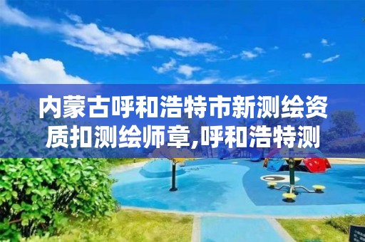 内蒙古呼和浩特市新测绘资质扣测绘师章,呼和浩特测绘局属于什么单位管理