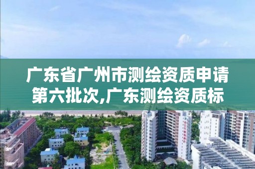 广东省广州市测绘资质申请第六批次,广东测绘资质标准。