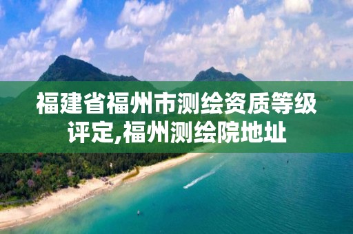 福建省福州市测绘资质等级评定,福州测绘院地址