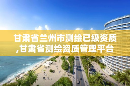 甘肃省兰州市测绘已级资质,甘肃省测绘资质管理平台