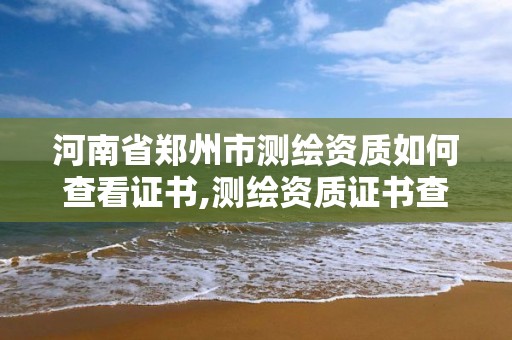 河南省郑州市测绘资质如何查看证书,测绘资质证书查询