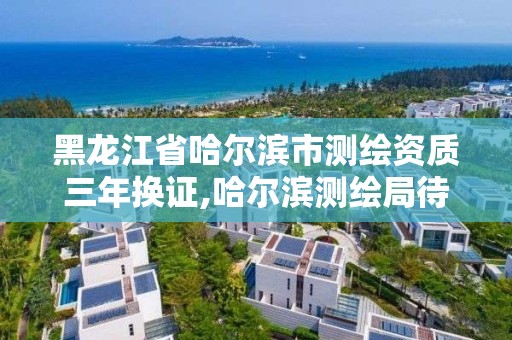 黑龙江省哈尔滨市测绘资质三年换证,哈尔滨测绘局待遇