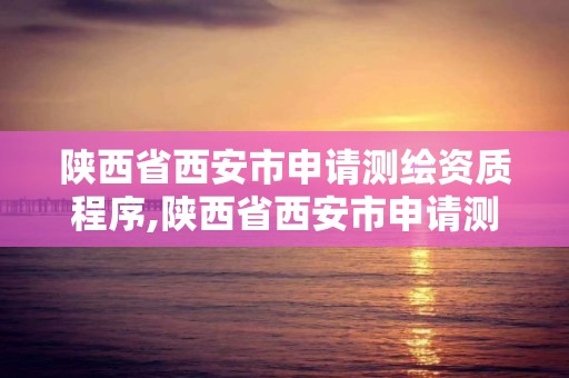 陕西省西安市申请测绘资质程序,陕西省西安市申请测绘资质程序有哪些