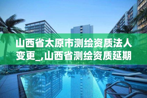 山西省太原市测绘资质法人变更_,山西省测绘资质延期公告