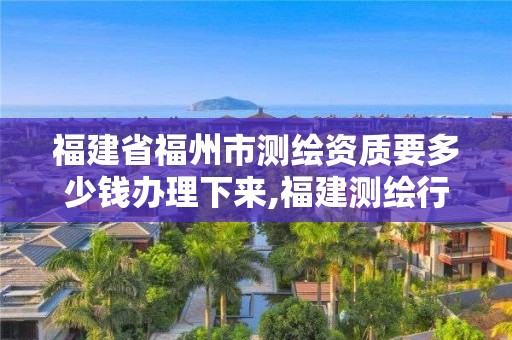 福建省福州市测绘资质要多少钱办理下来,福建测绘行业哪个待遇最好