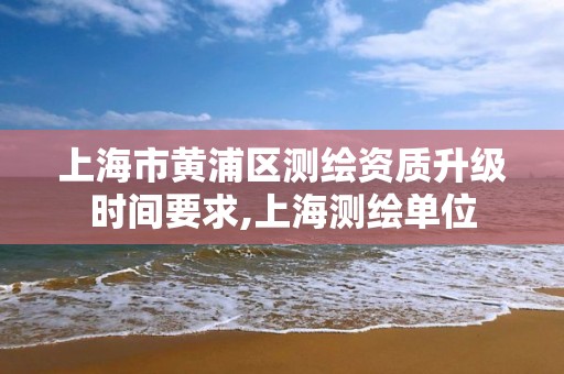 上海市黄浦区测绘资质升级时间要求,上海测绘单位