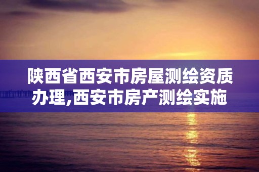 陕西省西安市房屋测绘资质办理,西安市房产测绘实施细则