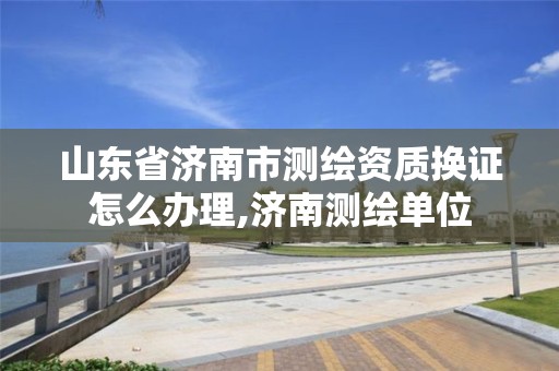 山东省济南市测绘资质换证怎么办理,济南测绘单位