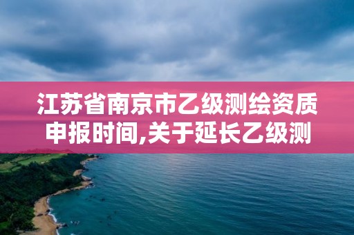 江苏省南京市乙级测绘资质申报时间,关于延长乙级测绘资质证书有效期的公告