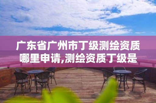 广东省广州市丁级测绘资质哪里申请,测绘资质丁级是什么意思