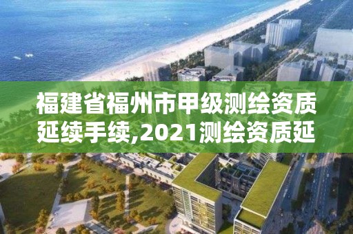 福建省福州市甲级测绘资质延续手续,2021测绘资质延期公告福建省。