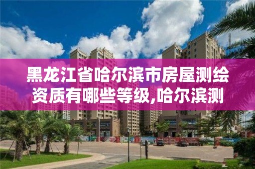 黑龙江省哈尔滨市房屋测绘资质有哪些等级,哈尔滨测绘局是干什么的