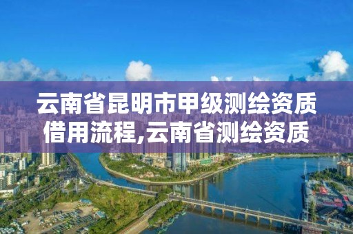 云南省昆明市甲级测绘资质借用流程,云南省测绘资质管理办法