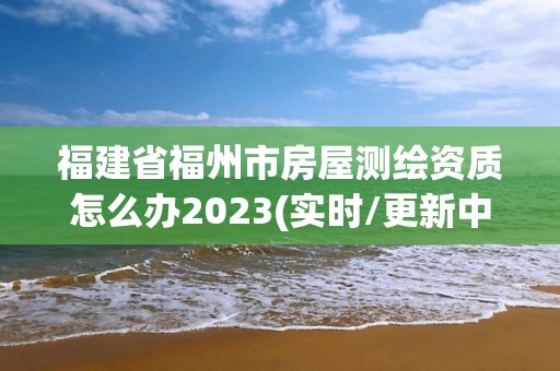 福建省福州市房屋测绘资质怎么办2023(实时/更新中)