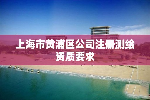 上海市黄浦区公司注册测绘资质要求